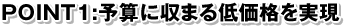 POINT1:予算に収まる低価格を実現